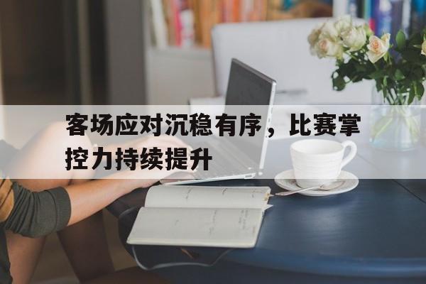 hth_关于客场应对沉稳有序，比赛掌控力持续提升的信息